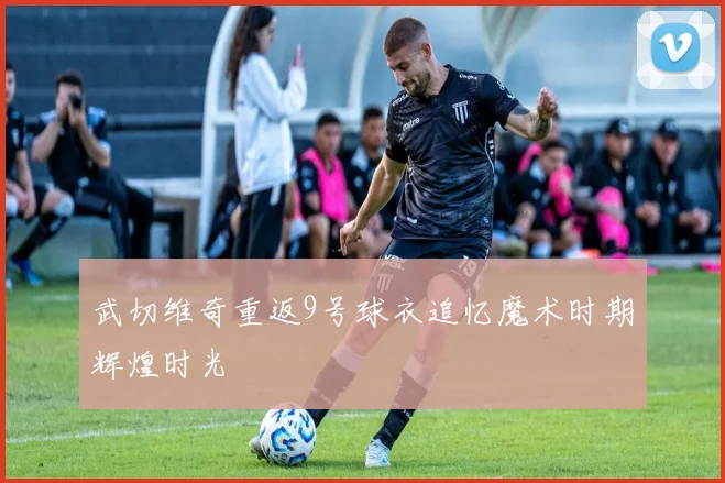 武切维奇重返9号球衣追忆魔术时期辉煌时光