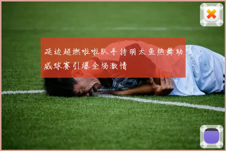 延边超燃啦啦队手持明太鱼热舞助威球赛引爆全场激情