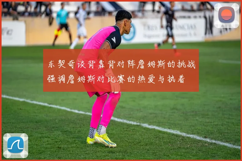 东契奇谈背靠背对阵詹姆斯的挑战强调詹姆斯对比赛的热爱与执着