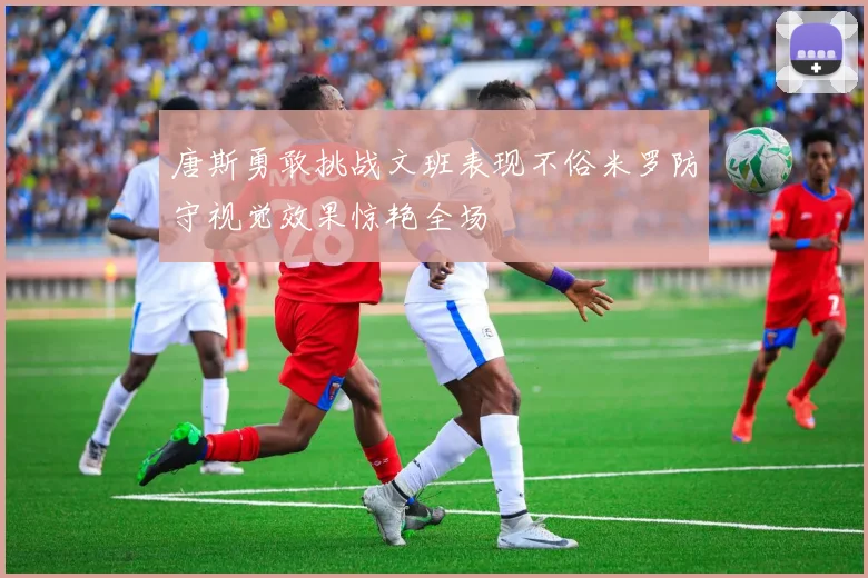 唐斯勇敢挑战文班表现不俗米罗防守视觉效果惊艳全场