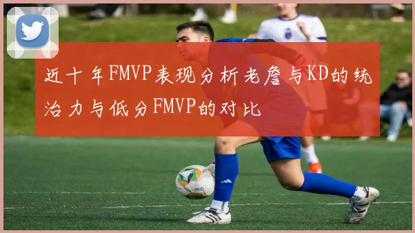 近十年FMVP表现分析老詹与KD的统治力与低分FMVP的对比