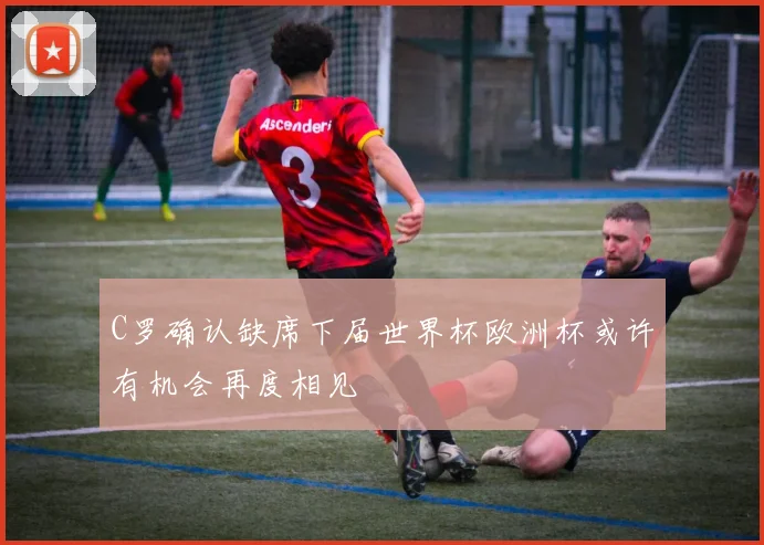 C罗确认缺席下届世界杯欧洲杯或许有机会再度相见