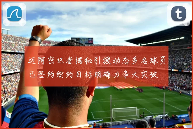 迈阿密记者揭秘引援动态多名球员已签约续约目标明确力争大突破