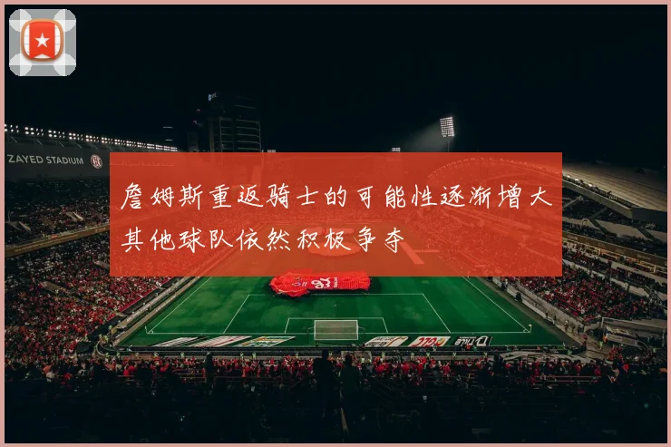 詹姆斯重返骑士的可能性逐渐增大其他球队依然积极争夺