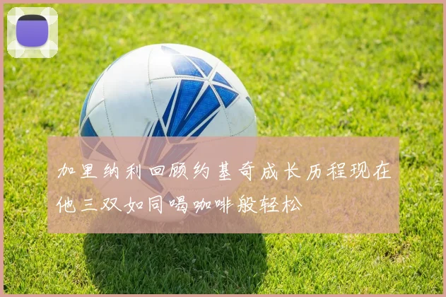 加里纳利回顾约基奇成长历程现在他三双如同喝咖啡般轻松