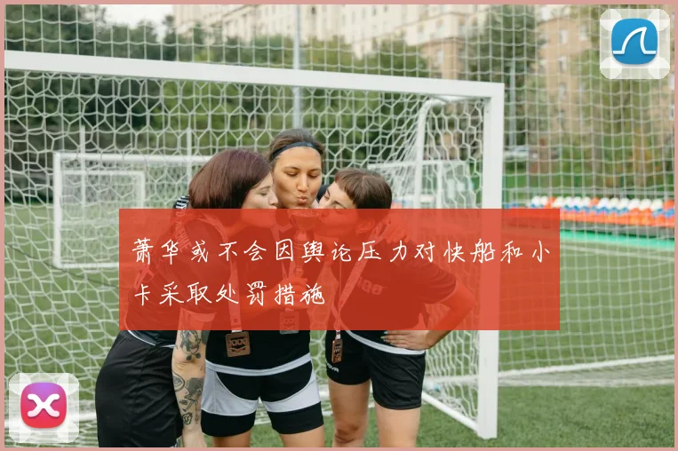 萧华或不会因舆论压力对快船和小卡采取处罚措施
