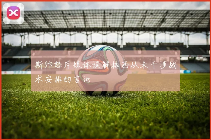 斯帅怒斥媒体误解梅西从未干涉战术安排的言论
