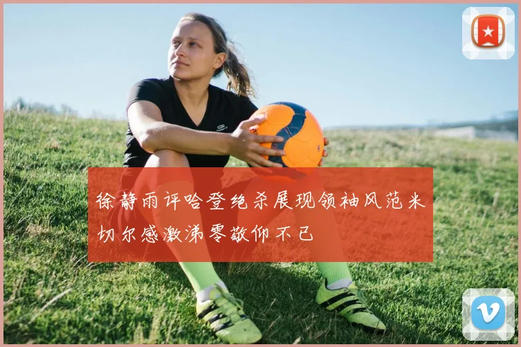 徐静雨评哈登绝杀展现领袖风范米切尔感激涕零敬仰不已
