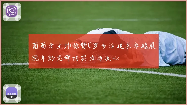 葡萄牙主帅称赞C罗专注追求卓越展现年龄无碍的实力与决心