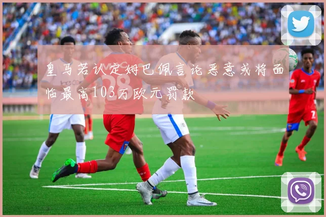 皇马若认定姆巴佩言论恶意或将面临最高103万欧元罚款