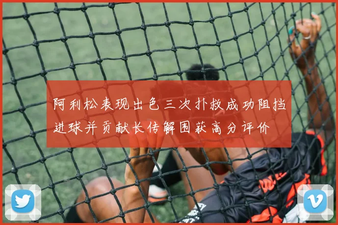 阿利松表现出色三次扑救成功阻挡进球并贡献长传解围获高分评价
