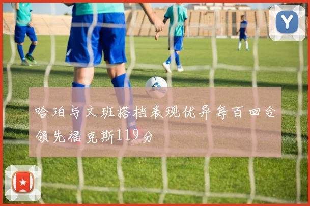 哈珀与文班搭档表现优异每百回合领先福克斯119分
