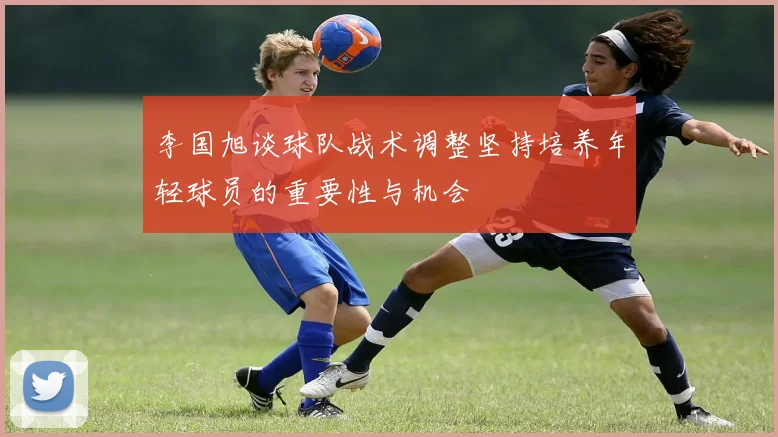 李国旭谈球队战术调整坚持培养年轻球员的重要性与机会