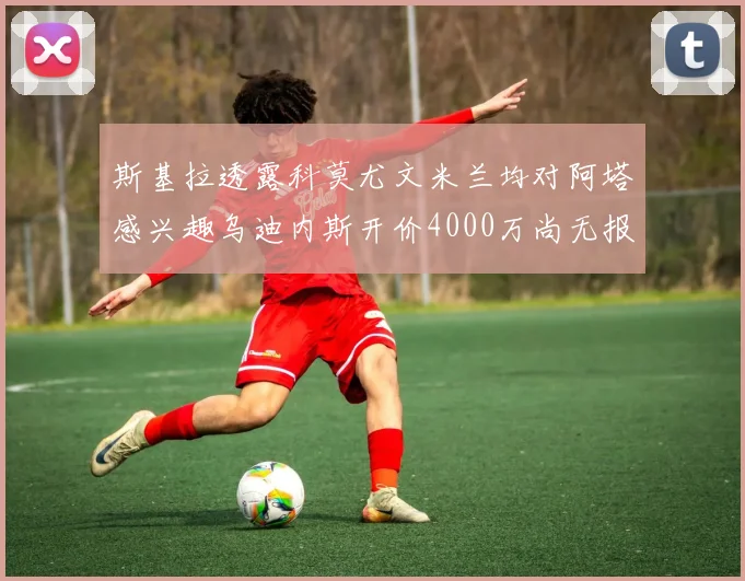 斯基拉透露科莫尤文米兰均对阿塔感兴趣乌迪内斯开价4000万尚无报价