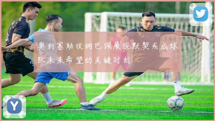奥利塞助攻姆巴佩展现默契或成球队未来希望的关键时刻