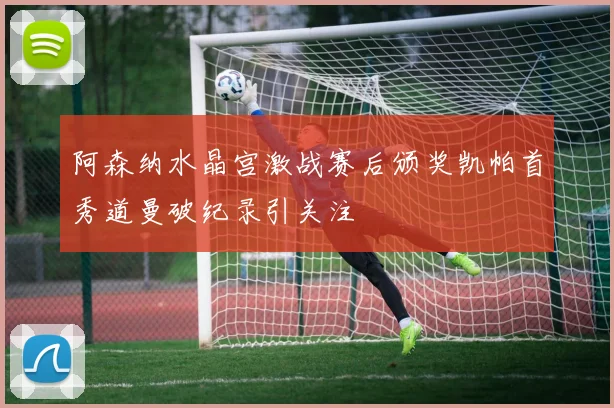 阿森纳水晶宫激战赛后颁奖凯帕首秀道曼破纪录引关注